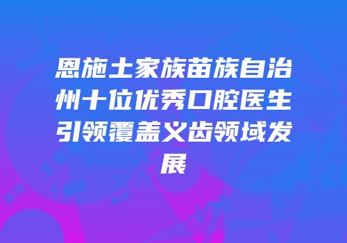恩施土家族苗族自治州十位优秀口腔医生引领覆盖义齿领域发展