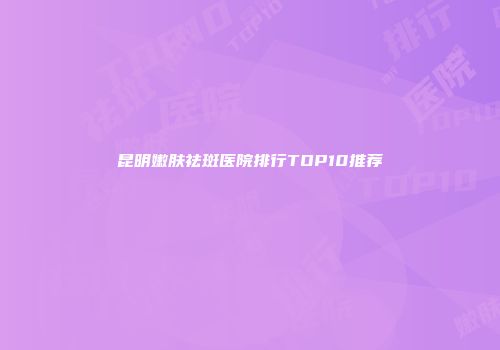 昆明嫩肤祛斑医院排行TOP10推荐