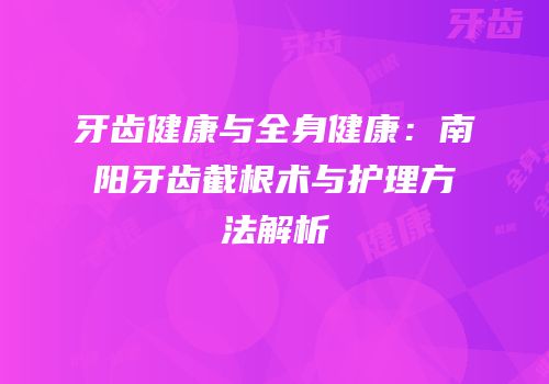牙齿健康与全身健康：南阳牙齿截根术与护理方法解析