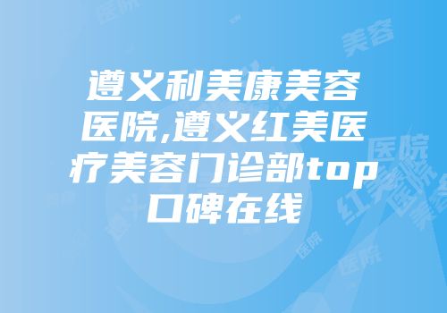 遵义利美康美容医院,遵义红美医疗美容门诊部top口碑在线