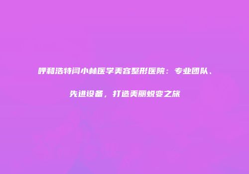呼和浩特闫小林医学美容整形医院：专业团队、先进设备，打造美丽蜕变之旅