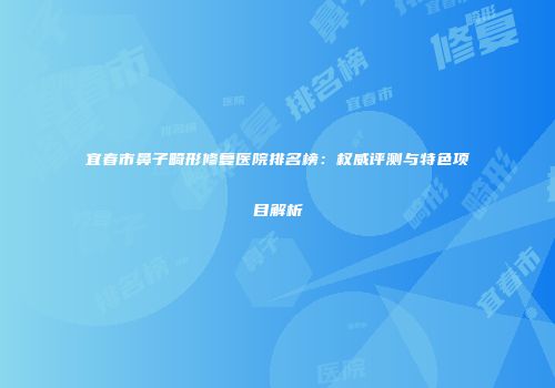 宜春市鼻子畸形修复医院排名榜：权威评测与特色项目解析