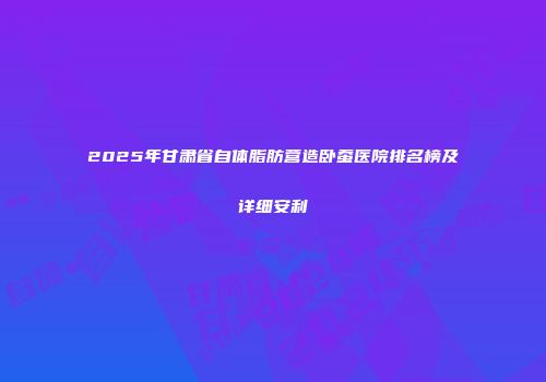 2025年甘肃省自体脂肪营造卧蚕医院排名榜及详细安利