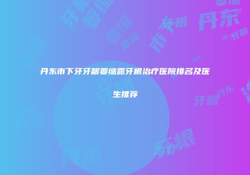 丹东市下牙牙龈萎缩露牙根治疗医院排名及医生推荐