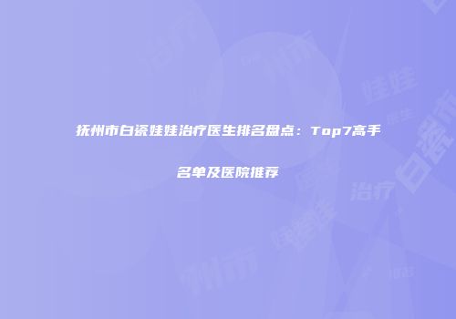 抚州市白瓷娃娃治疗医生排名盘点：Top7高手名单及医院推荐