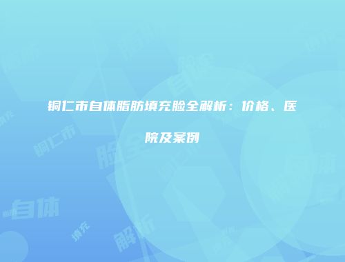 铜仁市自体脂肪填充脸全解析：价格、医院及案例