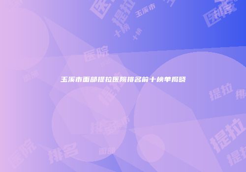 玉溪市面部提拉医院排名前十榜单揭晓