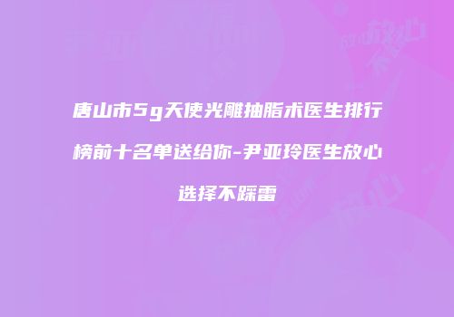 唐山市5g天使光雕抽脂术医生排行榜前十名单送给你-尹亚玲医生放心选择不踩雷