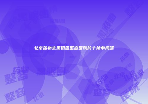北京药物去黑眼圈整容医院前十榜单揭晓