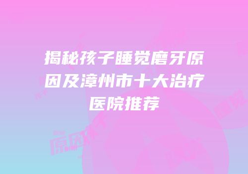 揭秘孩子睡觉磨牙原因及漳州市十大治疗医院推荐
