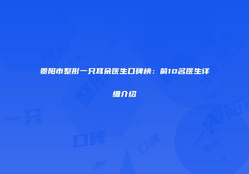 贵阳市整形一只耳朵医生口碑榜：前10名医生详细介绍