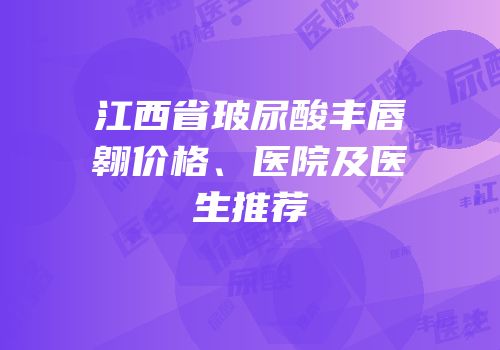 江西省玻尿酸丰唇翱价格、医院及医生推荐