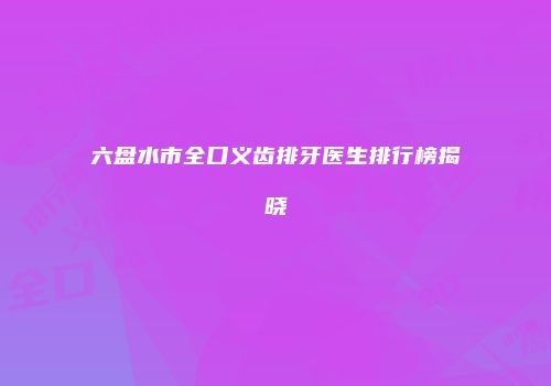 六盘水市全口义齿排牙医生排行榜揭晓