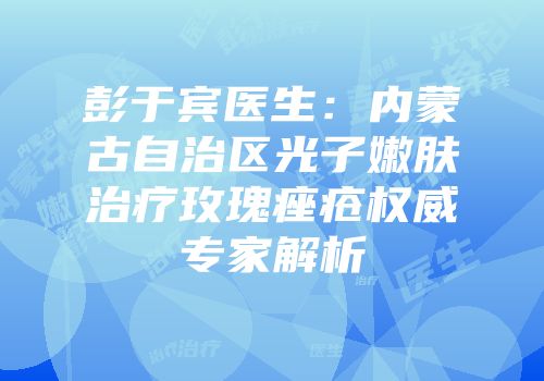 彭于宾医生：内蒙古自治区光子嫩肤治疗玫瑰痤疮权威专家解析