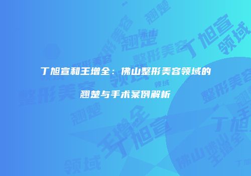 丁旭宣和王增全：佛山整形美容领域的翘楚与手术案例解析