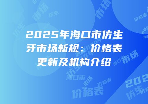 2025年海口市仿生牙市场新规：价格表更新及机构介绍