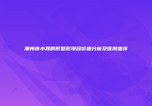 潮州市小耳畸形整形项目价格分析及医院推荐