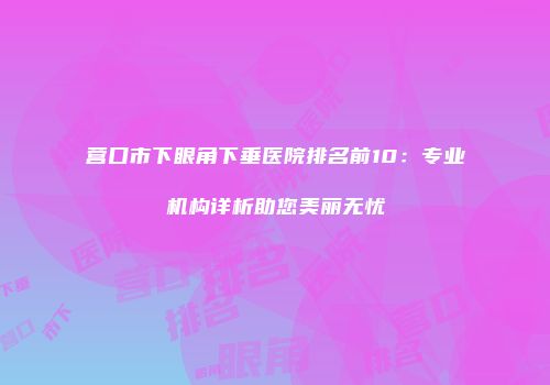 营口市下眼角下垂医院排名前10：专业机构详析助您美丽无忧