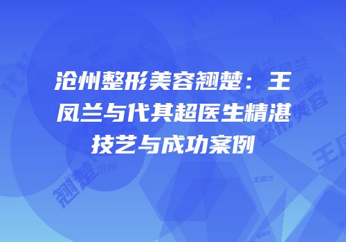 沧州整形美容翘楚：王凤兰与代其超医生精湛技艺与成功案例