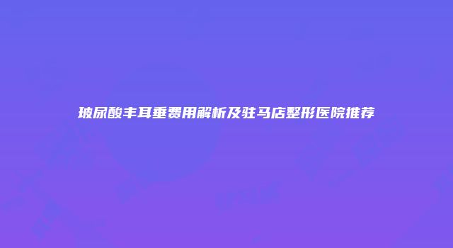 玻尿酸丰耳垂费用解析及驻马店整形医院推荐