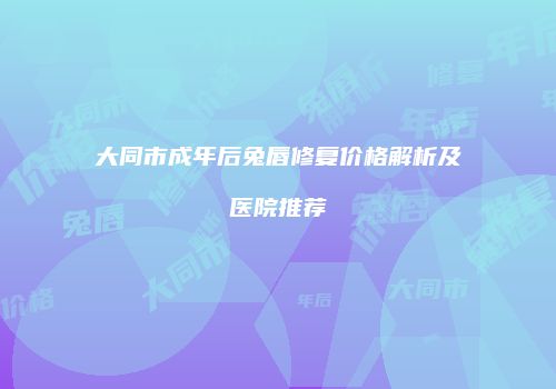 大同市成年后兔唇修复价格解析及医院推荐