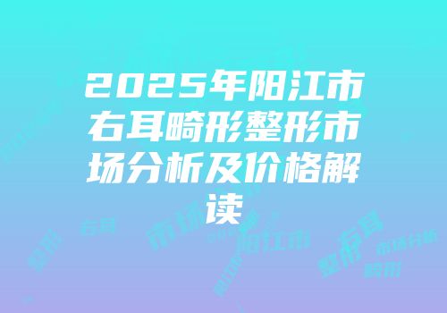2025年阳江市右耳畸形整形市场分析及价格解读