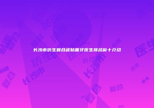 长沙市仿生复合瓷贴面牙医生排名前十介绍