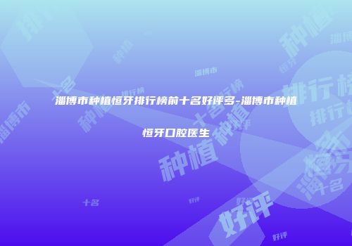 淄博市种植恒牙排行榜前十名好评多-淄博市种植恒牙口腔医生