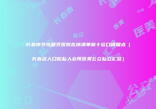 长春市牙性龅牙医院在榜清单前十位口碑盘点（长春名人口腔私人会所医美公立私立汇总）