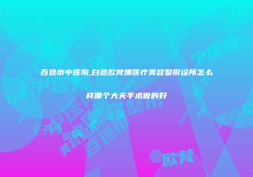 百色市中医院,白色欧梵娜医疗美容整形诊所怎么样哪个大夫手术做的好