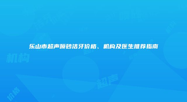 乐山市超声喷砂洁牙价格、机构及医生推荐指南