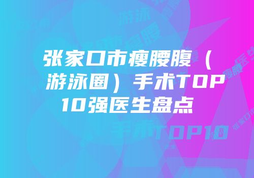张家口市瘦腰腹（游泳圈）手术TOP10强医生盘点