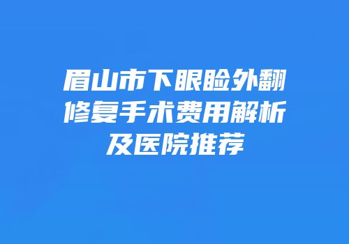 眉山市下眼睑外翻修复手术费用解析及医院推荐