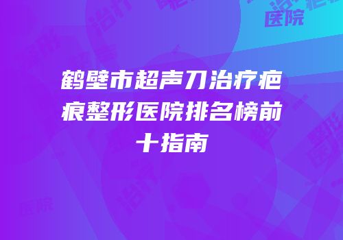鹤壁市超声刀治疗疤痕整形医院排名榜前十指南