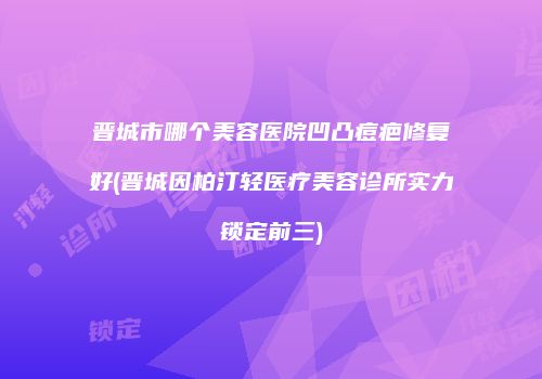 晋城市哪个美容医院凹凸痘疤修复好(晋城因柏汀轻医疗美容诊所实力锁定前三)