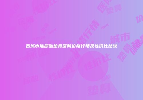 晋城市玻尿酸垫鼻医院价格行情及性价比比较