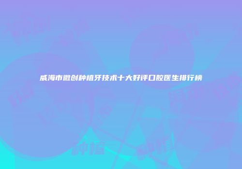 威海市微创种植牙技术十大好评口腔医生排行榜