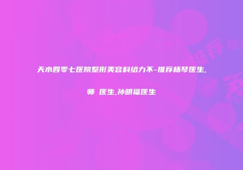 天水四零七医院整形美容科给力不-推荐杨琴医生,师焜医生,孙明福医生