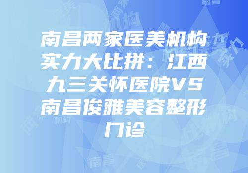 南昌两家医美机构实力大比拼：江西九三关怀医院VS南昌俊雅美容整形门诊