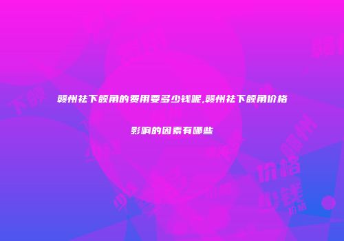 赣州祛下颌角的费用要多少钱呢,赣州祛下颌角价格影响的因素有哪些