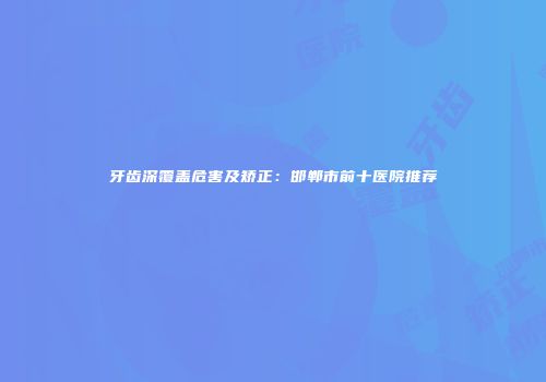 牙齿深覆盖危害及矫正：邯郸市前十医院推荐