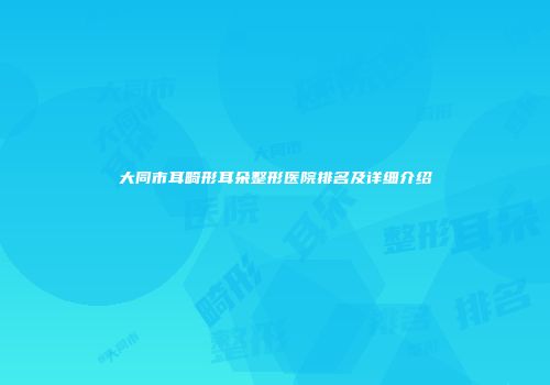 大同市耳畸形耳朵整形医院排名及详细介绍