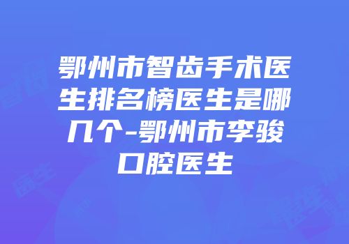 鄂州市智齿手术医生排名榜医生是哪几个-鄂州市李骏口腔医生