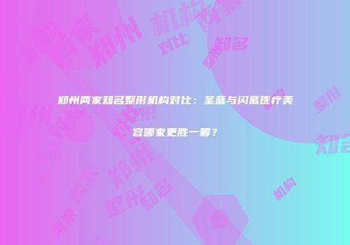 郑州两家知名整形机构对比：圣蓝与闪慕医疗美容哪家更胜一筹？