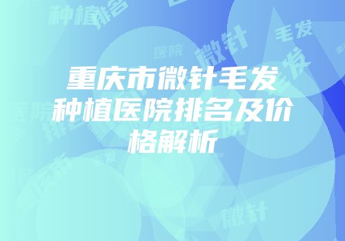 重庆市微针毛发种植医院排名及价格解析