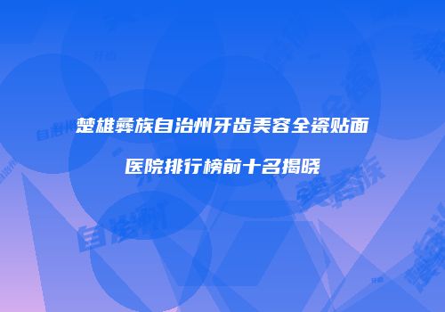 楚雄彝族自治州牙齿美容全瓷贴面医院排行榜前十名揭晓