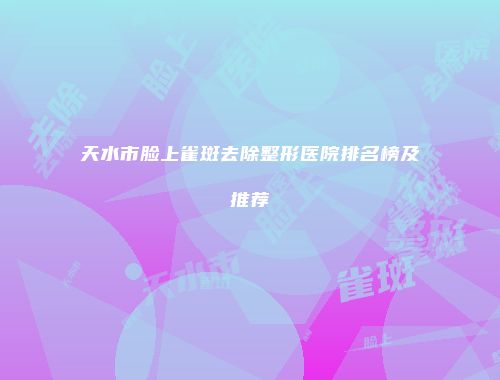 天水市脸上雀斑去除整形医院排名榜及推荐