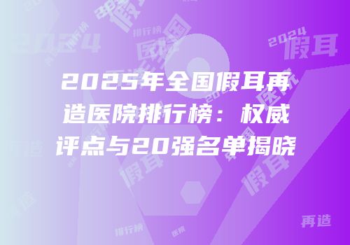 2025年全国假耳再造医院排行榜：权威评点与20强名单揭晓