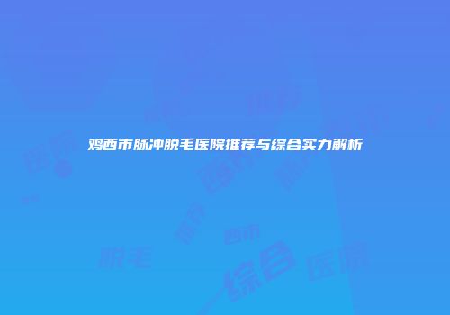 鸡西市脉冲脱毛医院推荐与综合实力解析