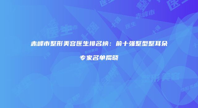 赤峰市整形美容医生排名榜：前十强整型整耳朵专家名单揭晓
